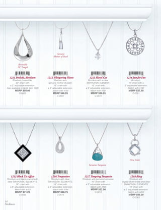 Genuine
                                          Mother of Pearl


              Reversible
             20” Length



    1211 Prelude, Rhodium            1212 Whispering Waves              1213 Floral Cut                 1214 Just for Fun
       Rhodium, reversible;                Rhodium with                Rhodium with a clear                  Rhodium;
           20” chain with             genuine mother of pearl;        SWAROVSKI ELEMENT;                  16” chain with a
    a 3” adjustable extension.             16” chain with                  16” chain with             3” adjustable extension.
 Also available in Gold, Item 1220   a 3” adjustable extension.      a 3” adjustable extension.           Match with 4192
            MSRP $50.00                   Match with 4190                 Match with 4191                 MSRP $37.50
              C-0002                      MSRP $46.25                     MSRP $36.25                          C-0051
                                              C-0581                          C-0541




                                                                                                            New Color

                                                                        Genuine Turquoise



     1215 Black Tie Affair              1216 Temptation            1217 Tempting Turquoise                  1218 Ritzy
  Rhodium and black enamel with         Rhodium with clear        Rhodium with genuine turquoise;            Rhodium with
  clear SWAROVSKI ELEMENTS;          SWAROVSKI ELEMENTS;                   16” chain with           crystal silver shade and clear
           18” chain with                  16” chain with            a 3” adjustable extension.       SWAROVSKI ELEMENTS;
     a 3” adjustable extension.      a 3” adjustable extension.           Match with 4195                   18” chain with
          Match with 4193                 Match with 4194                 MSRP $52.50                 a 3” adjustable extension.
            MSRP $71.25                   MSRP $68.75                         C-0012                       Match with 4202
              C-0582                          C-0572                                                      MSRP $95.00
                                                                                                               C-0083
14
Necklaces
 