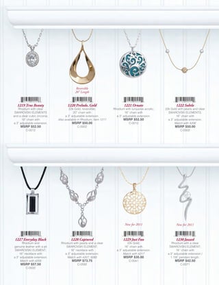 Reversible
                                          20” Length


   1219 True Beauty                  1220 Prelude, Gold                      1221 Ornate                       1222 Subtle
   Rhodium with clear                 22k Gold, reversible;          Rhodium with turquoise acrylic;   22k Gold with pearls and clear
 SWAROVSKI ELEMENTS                       20” chain with                     16” chain with              SWAROVSKI ELEMENTS;
and a clear cubic zirconia;        a 3” adjustable extension.          a 3” adjustable extension.              16” chain with
      18” chain with          Also available in Rhodium, Item 1211          MSRP $52.50                  a 3” adjustable extension.
a 3” adjustable extension.              MSRP $50.00                             C-0012                        Match with 4206
     MSRP $52.50                            C-0002                                                            MSRP $50.00
         C-0012                                                                                                   C-0002




                                                                             New for 2011                      New for 2011



 1227 Everyday Black                   1228 Captured                        1229 Just Fun                      1230 Jazzed
      Rhodium and               Rhodium with pearls and a clear                22k Gold;                    Rhodium with a clear
genuine leather with a jet         SWAROVSKI ELEMENT;                        16” chain with               SWAROVSKI ELEMENT;
 SWAROVSKI ELEMENT;                   16” necklace with                a 3” adjustable extension.              16” chain with
    16” necklace with             a 3” adjustable extension.                Match with 4217              a 3” adjustable extension /
a 3” adjustable extension.          Match with 4207, 5085                   MSRP $35.00                    1 7/8” pendant length.
     Match with 4205                    MSRP $73.75                             C-0041                        MSRP $42.50
     MSRP $57.50                            C-0592                                                                C-0071
         C-0032
 