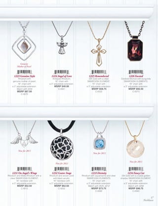 Genuine
         Mother of Pearl


      1223 Genuine Style             1224 Angel of Love               1225 Remembered                       1226 Faceted
          Rhodium with                Antiqued Rhodium;               22k Gold with a clear         Oxidized Bronze with burgundy
     genuine mother of pearl;            16” chain with              SWAROVSKI ELEMENT;               SWAROVSKI ELEMENTS;
          16” chain with           a 3” adjustable extension.             16” chain with                    16” chain with
    a 3” adjustable extension.          MSRP $40.00                 a 3” adjustable extension.        a 3” adjustable extension.
         Match with 4204                    C-0061                       MSRP $58.75                        MSRP $92.50
         MSRP $67.50                                                         C-0532                             C-0073
             C-0072




          New for 2011
                                                                           New for 2011


                                                                                                             New for 2011
                                         New for 2011


    1231 On Angel’s Wings            1232 Center Stage                   1233 Divinity                    1234 Fancy Cut
Rhodium and Matte Rhodium with a   Rhodium and woven cord       Rhodium with aquamarine and clear    22k Gold with a crystal golden
  clear SWAROVSKI ELEMENT;             with black acrylic;          SWAROVSKI ELEMENTS;             shadow SWAROVSKI ELEMENT;
        16” necklace with              16” necklace with                  18” chain with                     16” chain with
    a 3” adjustable extension.     a 3” adjustable extension.       a 3” adjustable extension.         a 3” adjustable extension.
         MSRP $52.50                    MSRP $62.50                   Match with 2525, 4212                 Match with 4208
             C-0012                         C-0052                       MSRP $73.75                        MSRP $98.75
                                                                             C-0592                             C-0593


                                                                                                                                  17
                                                                                                                            Necklaces
 