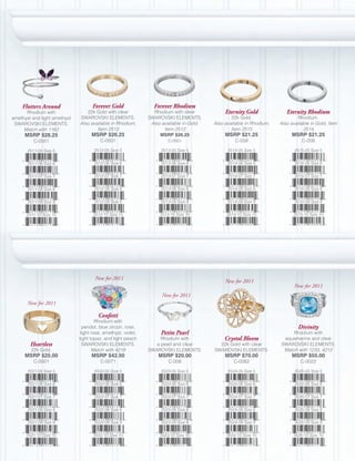 Flutters Around                 Forever Gold                 Forever Rhodium
      Rhodium with               22k Gold with clear             Rhodium with clear            Eternity Gold              Eternity Rhodium
amethyst and light amethyst   SWAROVSKI ELEMENTS.              SWAROVSKI ELEMENTS.                22k Gold.                     Rhodium.
 SWAROVSKI ELEMENTS.          Also available in Rhodium,        Also available in Gold,   Also available in Rhodium,   Also available in Gold, Item
     Match with 1162                  Item 2513                       Item 2512                   Item 2515                       2514
     MSRP $26.25                    MSRP $26.25                     MSRP $26.25                MSRP $21.25                  MSRP $21.25
          C-0501                        C-0501                          C-0501                      C-058                        C-058

       2511-05 Size 5                2512-05 Size 5                 2513-05 Size 5              2514-05 Size 5                2515-05 Size 5


       2511-06 Size 6                2512-06 Size 6                 2513-06 Size 6              2514-06 Size 6                2515-06 Size 6


       2511-07 Size 7                2512-07 Size 7                 2513-07 Size 7              2514-07 Size 7                2515-07 Size 7


       2511-08 Size 8                2512-08 Size 8                 2513-08 Size 8              2514-08 Size 8                2515-08 Size 8


       2511-09 Size 9                2512-09 Size 9                 2513-09 Size 9              2514-09 Size 9                2515-09 Size 9


      2511-10 Size 10                2512-10 Size 10                2513-10 Size 10             2514-10 Size 10              2515-10 Size 10




                                      New for 2011
                                                                                               New for 2011
                                                                                                                              New for 2011
                                                                     New for 2011
       New for 2011

                                       Confetti
                                       Rhodium with
                                peridot, blue zircon, rose,                                                                     Divinity
                               light rose, amethyst, violet,        Petite Pearl                                            Rhodium with
                              light topaz, and light peach          Rhodium with               Crystal Bloom            aquamarine and clear
        Heartless               SWAROVSKI ELEMENTS.               a pearl and clear         22k Gold with clear        SWAROVSKI ELEMENTS.
        22k Gold.                    Match with 4218           SWAROVSKI ELEMENTS.        SWAROVSKI ELEMENTS.           Match with 1233, 4212
     MSRP $25.00                    MSRP $42.50                    MSRP $20.00                 MSRP $70.00                  MSRP $55.00
          C-0001                        C-0071                          C-008                      C-0082                        C-0022

       2521-05 Size 5                2522-05 Size 5                 2523-05 Size 5              2524-05 Size 5                2525-05 Size 5


       2521-06 Size 6                2522-06 Size 6                 2523-06 Size 6              2524-06 Size 6                2525-06 Size 6


       2521-07 Size 7                2522-07 Size 7                 2523-07 Size 7              2524-07 Size 7                2525-07 Size 7


       2521-08 Size 8                2522-08 Size 8                 2523-08 Size 8              2524-08 Size 8                2525-08 Size 8


       2521-09 Size 9                2522-09 Size 9                 2523-09 Size 9              2524-09 Size 9                2525-09 Size 9


      2521-10 Size 10                2522-10 Size 10                2523-10 Size 10             2524-10 Size 10              2525-10 Size 10
 
