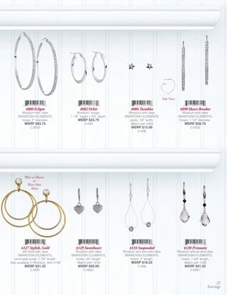 Side View

           4080 Eclipse                       4082 Orbit                   4086 Twinkles                         4090 Heart Breaker
       Rhodium with clear                   Rhodium, hoops;              Rhodium with clear                        Rhodium with clear
     SWAROVSKI ELEMENTS,               1 1/8’’ height x 3/4” depth.    SWAROVSKI ELEMENTS,                      SWAROVSKI ELEMENTS,
       hoops; 2” diameter.                  MSRP $23.75                   posts; 1/8” width.                     hoops; 1 1/2” diameter.
          MSRP $83.75                            C-059                    Match with 2505                            MSRP $58.75
              C-0533                                                        MSRP $15.00                                  C-0532
                                                                                C-006




          Wear as Shown
                or
           Wear Posts
              Alone




       4127 Stylish, Gold                 4129 Sweetheart                 4133 Suspended                            4138 Prismatic
         22k Gold with clear             Rhodium with clear           Rhodium and wire with clear               Rhodium with jet and clear
      SWAROVSKI ELEMENTS,              SWAROVSKI ELEMENTS,             SWAROVSKI ELEMENTS,                      SWAROVSKI ELEMENTS,
   removable posts; 1 7/8” length.       hooks; 3/4” length.               hooks; 2” length.                      hooks; 1 5/8” length.
Also available in Rhodium, Item 4149      Match with 1018                   MSRP $16.25                             Match with 1180
          MSRP $31.25                       MSRP $50.00                         C-056                                MSRP $41.25
              C-0521                             C-0002                                                                  C-0561



                                                                                                                                          25
                                                                                                                                     Earrings
 