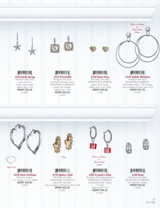 Wear as Shown
                                                                                                                     or
                                                                                                                Wear Posts
                                                                                                                   Alone




        4145 Early Spring                   4147 Irresistible                  4148 Sweet Envy            4149 Stylish, Rhodium
        Rhodium with clear                 Rhodium with clear                 22k Gold with clear             Rhodium with clear
          cubic zirconia,                and light colorado topaz           SWAROVSKI ELEMENTS,           SWAROVSKI ELEMENTS,
        hooks; 7/8” length.              SWAROVSKI ELEMENTS,                   posts; 5/16” wide.       removable posts; 1 7/8” length.
         Match with 1154                   posts; 3/4” length.               Match with 1132, 5033     Also available in Gold, Item 4127
            MSRP $32.50                     Match with 1156                     MSRP $20.00                    MSRP $31.25
              C-0031                          MSRP $52.50                           C-008                          C-0521
                                                  C-0012




                                                    Clips                       Wear as Shown
                                                                                      or
                                                                                 Wear Hoops
                                                                                    Alone
Side View


      4158 Sweet Nothings                  4159 Ageless, Gold                4164 Crystal-a-Glow                 4166 Sassy
          Rhodium, hoops;                    22k Gold with clear           Rhodium with padparadscha        Rhodium with clear
    1 1/4” length x 1 1/2” depth.         SWAROVSKI ELEMENTS,               SWAROVSKI ELEMENTS,           SWAROVSKI ELEMENTS,
            MSRP $30.00                     clips; 3/4” diameter.           removable drops, hoops;        1/2” diameter, hoops.
              C-0021                Also available in Rhodium, Item 4189           1” length.                  MSRP $32.50
                                              MSRP $32.50                       Match with 1173                    C-0031
                                                  C-0031                        MSRP $46.25
                                                                                    C-0581


                                                                                                                                     27
                                                                                                                                Earrings
 