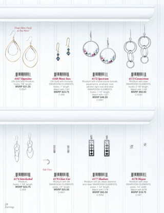 Drops Move Freely
             as You Move!




           4167 Opposites                  4168 Moon Star,             4172 Spectrum                   4173 Connections
     22k Gold and Rhodium,            22k Gold with montana   Rhodium with crystal aurore boreale,      Rhodium with clear
       hooks; 7/8” length.           SWAROVSKI ELEMENTS,         aquamarine, amethyst, rose,         SWAROVSKI ELEMENTS,
           MSRP $31.25                   hooks; 1” length.       peridot, light rose and clear         hooks; 2 1/8” length.
               C-0521                    Match with 1181          SWAROVSKI ELEMENTS,                    Match with 1158
                                            MSRP $23.75              hooks; 1 1/2” length.               MSRP $82.50
                                                C-059                  Match with 1157                       C-0033
                                                                        MSRP $46.25
                                                                            C-0581




                               Side View


       4174 Interlocked                    4176 Clear Cut              4177 Shadows                      4178 Mayan
           Rhodium,                    Rhodium with silk       Rhodium with jet, black diamond         Rhodium with clear
      hooks; 1 7/8” length.          SWAROVSKI ELEMENTS,      and clear SWAROVSKI ELEMENTS,          SWAROVSKI ELEMENTS,
           MSRP $23.75                 posts; 1/2” length.           posts; 1 1/4” length.              posts; 1/4” width.
                C-059                       MSRP $25.00                Match with 1178                  Match with 5076
                                               C-0001                   MSRP $62.50                      MSRP $18.75
                                                                            C-0052                           C-057



28
Earrings
 