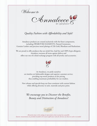 Welcome to

                                                                                                     ®

                Quality Fashion with Affordability and Style!

       Annaleece products are created exclusively with the finest components,
            including SWAROVSKI ELEMENTS, Natural Gemstones,
 Genuine Leather and precious metal platings of 22k Gold, Rhodium and Ruthenium.

We are proud to offer products that are nickel free, lead free and 100% hypo-allergenic.
                   Annaleece warrants all items against defects and
     offers our one-of-a-kind exchange program with all jewelry and accessories.




                                At Annaleece, we pride ourselves
               on timeless yet fashionable designs and superior customer service;
                          providing top-notch products at fair pricing
                     thus enabling maximum profitability for our retailers.

           New releases and specials keep our lines consistent with current fashion
                 while offering diversity in style, materials and price point.



                   We encourage you to Discover the Benefits,
                    Beauty and Distinction of Annaleece!




                   All jewelry items in this catalog are represented as close to actual size as possible;
however, measurements are provided (rounded to the nearest eighth of an inch) for all items not shown to scale or as needed.
 