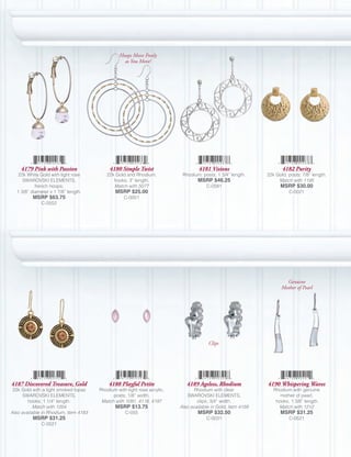 Hoops Move Freely
                                                  as You Move!




    4179 Pink with Passion                  4180 Simple Twist                      4181 Visions                      4182 Purity
   22k White Gold with light rose         22k Gold and Rhodium,            Rhodium, posts; 1 3/4” length.     22k Gold, posts; 7/8” length.
     SWAROVSKI ELEMENTS,                     hooks; 3” length.                    MSRP $46.25                      Match with 1195
           french hoops;                     Match with 5077                          C-0581                        MSRP $30.00
  1 3/8” diameter x 1 7/8” length.            MSRP $25.00                                                               C-0021
          MSRP $63.75                              C-0001
              C-0552




                                                                                                                       Genuine
                                                                                                                     Mother of Pearl




                                                                                       Clips




4187 Discovered Treasure, Gold             4188 Playful Petite               4189 Ageless, Rhodium            4190 Whispering Waves
 22k Gold with a light smoked topaz    Rhodium with light rose acrylic,          Rhodium with clear              Rhodium with genuine
      SWAROVSKI ELEMENTS,                    posts; 1/8” width.              SWAROVSKI ELEMENTS,                    mother of pearl,
        hooks; 1 1/4” length.           Match with 1091, 4116, 4197               clips; 3/4” width.              hooks; 1 3/8” length.
           Match with 1204                    MSRP $13.75                 Also available in Gold, Item 4159        Match with 1212
Also available in Rhodium, Item 4183               C-055                          MSRP $32.50                       MSRP $31.25
          MSRP $31.25                                                                 C-0031                            C-0521
              C-0521
 