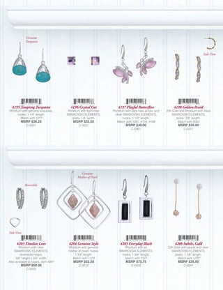 Genuine
            Turquoise


                                                                                                                                Side View




  4195 Tempting Turquoise              4196 Crystal Cut            4197 Playful Butterflies                4198 Golden Braid
Rhodium with genuine turquoise,       Rhodium with light rose   Rhodium with light rose acrylic and   22k Gold and Rhodium with clear
     hooks; 1 1/4” length.           SWAROVSKI ELEMENTS,         clear SWAROVSKI ELEMENTS,               SWAROVSKI ELEMENTS,
       Match with 1217                  posts; 1/4” width.             hooks; 1 1/2” length.                 posts; 7/8” length.
         MSRP $36.25                     MSRP $32.50              Match with 1091, 4116, 4188                 Match with 5062
             C-0541                          C-0031                      MSRP $40.00                          MSRP $30.00
                                                                             C-0061                               C-0021




                                              Genuine
                                            Mother of Pearl

            Reversible




Side View


      4203 Timeless Love              4204 Genuine Style             4205 Everyday Black                   4206 Subtle, Gold
       Rhodium with clear             Rhodium with genuine              Rhodium with jet               22k Gold with pearls and clear
    SWAROVSKI ELEMENTS,               mother of pearl, hooks;       SWAROVSKI ELEMENTS,                  SWAROVSKI ELEMENTS,
        reversible hoops;                 1 3/4” length.              hooks; 1 3/4” length.                 posts; 1 1/8” length.
     5/8” height x 3/4” width.          Match with 1223                 Match with 1227                      Match with 1222
Also available in hoops, Item 4041       MSRP $52.50                     MSRP $73.75                          MSRP $35.00
         MSRP $50.00                         C-0012                          C-0592                               C-0041
             C-0002
 