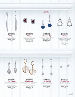 Genuine
                                                                               Lapis Lazuli




                                                                                                                     New Color




      4199 Dynamic                         4200 Royal                      4201 Arabian Night                      4202 Ritzy
         Rhodium,                  Rhodium with siam and clear        Rhodium with genuine lapis lazuli,            Rhodium with
    hooks; 2 1/8” length.           SWAROVSKI ELEMENTS,                     hooks; 1 3/8” length.          crystal silver shade and clear
       MSRP $26.25                      posts; 3/8” width.                    Match with 1196                SWAROVSKI ELEMENTS,
           C-0501                       Match with 1190                        MSRP $37.50                        posts; 1” length.
                                          MSRP $35.00                              C-0051                         Match with 1218
                                              C-0041                                                             MSRP $85.00
                                                                                                                      C-0043




      4207 Captured                     4208 Fancy Cut                       4209 Love-a-Lot                  4210 Crystal Kisses
Rhodium with pearls and clear   22k Gold with crystal golden shadow         Rhodium with clear                Rhodium with clear
  SWAROVSKI ELEMENTS,                SWAROVSKI ELEMENTS,                  SWAROVSKI ELEMENTS,               SWAROVSKI ELEMENTS,
    hooks; 1 1/4” length.           french hooks; 1 1/2” length.             posts; 2” length.                 posts; 3/8” width.
   Match with 1228, 5085                 Match with 1234                       MSRP $40.00                       MSRP $16.25
       MSRP $32.50                        MSRP $83.75                              C-0061                             C-056
           C-0031                             C-0533



                                                                                                                                        33
                                                                                                                                   Earrings
 