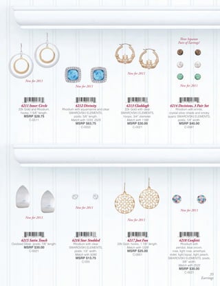 Three Separate
                                                                                                                     Pairs of Earrings!




                                                                                  New for 2011

          New for 2011
                                                New for 2011                                                          New for 2011




       4211 Inner Circle                        4212 Divinity                    4213 Claddagh                4214 Decisions, 3 Pair Set
     22k Gold and Rhodium,             Rhodium with aquamarine and clear       22k Gold with clear                 Rhodium with erinite,
      hooks; 1 5/8” length.                SWAROVSKI ELEMENTS,               SWAROVSKI ELEMENTS,              crystal silver shade and smoky
         MSRP $28.75                          posts; 5/8” length.             hoops; 3/4” diameter.          quartz SWAROVSKI ELEMENTS,
              C-0511                         Match with 1233, 2525              Match with 1188                      posts; 1/4” width.
                                                MSRP $63.75                       MSRP $30.00                        MSRP $40.00
                                                    C-0552                            C-0021                              C-0061




                                                New for 2011
                                                                                                                      New for 2011

          New for 2011
                                                                                  New for 2011




       4215 Satin Touch                      4216 Star Studded                    4217 Just Fun                      4218 Confetti
Oxidized Silver, posts; 7/8” length.         Rhodium with clear            22k Gold, hooks; 1 7/8” length.               Rhodium with
         MSRP $30.00                       SWAROVSKI ELEMENTS,                   Match with 1229                    peridot, blue zircon,
              C-0021                          posts; 1/4” width.                  MSRP $25.00                   rose, light rose, amethyst,
                                              Match with 5090                         C-0001                  violet, light topaz, light peach,
                                                MSRP $13.75                                                  SWAROVSKI ELEMENTS, posts;
                                                    C-055                                                                 3/8” width.
                                                                                                                       Match with 2522
                                                                                                                     MSRP $30.00
                                                                                                                          C-0021
                                                                                                                                               35
                                                                                                                                          Earrings
 