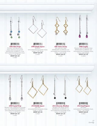4905 Mini Drops                     4906 Simply Square                 4907 Petite Variety                   4908 Lengthy
   Rhodium with aquamarine,                       Rhodium,                      22k Gold with clear           Rhodium with fuchsia and clear
   black diamond, and peridot         removable/interchangeable drops,     SWAROVSKI ELEMENTS, two             SWAROVSKI ELEMENTS, two
  SWAROVSKI ELEMENTS, three                 hooks; 1 5/8” length.        removable/interchangeable drops,   removable/interchangeable drops,
removable/interchangeable drops,              MSRP $25.00                      hooks; 1 3/4” length.              hooks; 2 3/4” length.
      hooks; 2 3/4” length.                       C-0001                         MSRP $36.25                        MSRP $57.50
         MSRP $41.25                                                                 C-0541                             C-0032
             C-0561




       4909 Crystal Drop                   4910 Boldly Square              4911 Diversity, Rhodium               4912 Small Square
Rhodium with crystal aurora boreale               22k Gold,                 Rhodium with pearls and jet                 22k Gold,
and clear SWAROVSKI ELEMENTS,         removable/interchangeable drops,     SWAROVSKI ELEMENTS, two          removable/interchangeable drops,
 removable/interchangeable drops,            hooks; 2” length.           removable/interchangeable drops,         hooks; 1 3/4” length.
       hooks; 2 1/2” length.                  MSRP $31.25                      hooks; 2 1/4” length.                MSRP $26.25
         MSRP $41.25                              C-0521                         MSRP $31.25                            C-0501
             C-0561                                                                  C-0521



                                                                                                                                         37
                                                                                                                                    Earrings
 