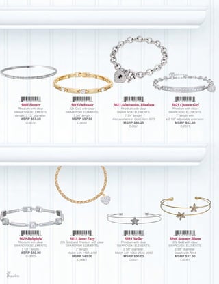 5005 Forever                5015 Debonair              5023 Admiration, Rhodium                5025 Uptown Girl
        Rhodium with clear            22k Gold with clear                 Rhodium with clear                Rhodium with clear
     SWAROVSKI ELEMENTS,            SWAROVSKI ELEMENTS;               SWAROVSKI ELEMENTS;                SWAROVSKI ELEMENTS;
      bangle; 2 1/2” diameter.          7 3/4” length.                       7 3/4” length.                     7” length with
            MSRP $67.50                  MSRP $57.50               Also available in Gold, Item 5075   a 2 1/2” adjustable extension.
               C-0072                        C-0032                        MSRP $46.25                        MSRP $42.50
                                                                               C-0581                             C-0071




        5029 Delightful                5033 Sweet Envy                      5034 Stellar                 5046 Summer Bloom
       Rhodium with clear        22k Gold and Rhodium with clear         Rhodium with clear                22k Gold with clear
     SWAROVSKI ELEMENTS;            SWAROVSKI ELEMENTS;               SWAROVSKI ELEMENTS;                SWAROVSKI ELEMENTS;
         7 1/2 “ length.                    7” length.                    2 3/8” diameter.                  2 3/8” diameter.
            MSRP $50.00               Match with 1132, 4148          Match with 1052, 2510, 4050            Match with 7044
               C-0002                    MSRP $40.00                       MSRP $30.00                        MSRP $37.50
                                             C-0061                            C-0021                             C-0051



38
Bracelets
 