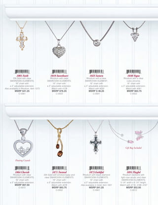 1001 Faith                       1018 Sweetheart                     1025 Saturn                       1038 Vogue
         22k Gold with clear                 Rhodium with clear              Rhodium with a clear              Rhodium with a clear
      SWAROVSKI ELEMENTS;                 SWAROVSKI ELEMENTS;               SWAROVSKI ELEMENT;                     cubic zirconia;
            16” chain with                      16” chain with                   16” chain with                    16” chain with
     a 3” adjustable extension.           a 3” adjustable extension.       a 3” adjustable extension.        a 3” adjustable extension.
Also available in Rhodium, Item 1073           Match with 4129                  Match with 4020                   Match with 4061
          MSRP $41.25                          MSRP $76.25                      MSRP $ 46.25                       MSRP $63.75
              C-0561                               C-0503                           C-0581                            C-0552




                                                                                                                 Gift Bag Included




          Floating Crystals



          1064 Cherish                         1071 Twisted                     1073 Faithful                      1091 Playful
        Rhodium with clear             22k Gold with smoked topaz and     Rhodium with black diamond            Rhodium neckwire with
     SWAROVSKI ELEMENTS;                clear SWAROVSKI ELEMENTS;          SWAROVSKI ELEMENTS;               light rose acrylic and clear
           16” chain with                        16” chain with                   16” chain with              SWAROVSKI ELEMENTS;
     a 3” adjustable extension.            a 3” adjustable extension.      a 3” adjustable extension.       5 1/4” width x 6 1/4” height.
          MSRP $67.50                           Match with 4076         Also available in Gold, Item 1001   Match with 4116, 4188, 4197
              C-0072                           MSRP $63.75                      MSRP $41.25                       MSRP $52.50
                                                   C-0552                           C-0561                            C-0012
 