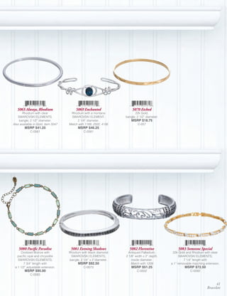 5065 Always, Rhodium                  5069 Enchanted                5070 Etched
       Rhodium with clear            Rhodium with a montana              22k Gold,
   SWAROVSKI ELEMENTS,               SWAROVSKI ELEMENT;            bangle; 2 1/2” diameter.
    bangle; 2 1/2” diameter.             2 1/4” diameter.              MSRP $18.75
Also available in Gold, Item 5047   Match with 1169, 2502, 4156            C-057
        MSRP $41.25                       MSRP $46.25
            C-0561                            C-0581




    5080 Pacific Paradise            5081 Evening Shadows            5082 Florentine               5083 Someone Special
     Oxidized Bronze with           Rhodium with black diamond       Antiqued Palladium;       22k Gold and Rhodium with clear
   pacific opal and chrysolite       SWAROVSKI ELEMENTS,           2 1/8” width x 2” depth,         SWAROVSKI ELEMENTS;
   SWAROVSKI ELEMENTS;              bangle; 2 1/4” x 2”diameter.       inside diameter.                7 1/4” length with
       7 3/4” length with                 MSRP $92.50                  Match with 1209        a 1” removable matching extension.
 a 1 1/2” adjustable extension.               C-0073                   MSRP $51.25                     MSRP $72.50
        MSRP $95.00                                                        C-0502                          C-0092
            C-0083


                                                                                                                             41
                                                                                                                       Bracelets
 