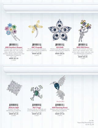 6006 Sweetheart Bouquet                      6007 Dragonfly                        6018 Bella                       6026 Wild Flowers
  Rhodium with aquamarine, light          Rhodium with jonquil and black     Rhodium with light sapphire and    Rhodium with montana, amethyst,
 sapphire, light rose, rose, jonquil,   diamond SWAROVSKI ELEMENTS,         montana SWAROVSKI ELEMENTS,         olivine, light colorado topaz, ruby,
  topaz, light amethyst, amethyst,              pin; 1 1/4” length.                  pin; 2” length.           erinite, topaz, jonquil, light rose, and
emerald, peridot, sapphire and clear             MSRP $52.50                        MSRP $46.25                   clear SWAROVSKI ELEMENTS,
     SWAROVSKI ELEMENTS,                             C-0012                             C-0581                            pin; 1 7/8” length.
             pin; 1 5/8”.                                                                                                 MSRP $95.00
          MSRP $51.25                                                                                                         C-0083
              C-0502




                                                                                      New for 2011



         6036 Just Right                          6037 Froggy                  6038 Humming Beauty
       Rhodium with clear                Rhodium with jet, chrysolite and   Rhodium with montana and clear
     SWAROVSKI ELEMENTS,                 erinite SWAROVSKI ELEMENTS,           SWAROVSKI ELEMENTS,
       pin; 1 1/8” length.                       pin; 1 1/8” length.                pin; 2” length.
          MSRP $51.25                            MSRP $31.25                        MSRP $77.50
              C-0502                                 C-0521                             C-0013


                                                                                                                                             See Also
                                                                                                                        Tropical Reef Brooch/Figurine
                                                                                                                                       #2149, Pg. 90
 