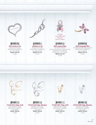 $1.00 for
                                                              every ribbon sold
                                                                 donated to
                                                              Susan G. Komen



  6027 Stuck on You            6028 Jazz It Up             6034 Angel of Hope                  6035 Dragonfly Mini
   Rhodium with clear         Rhodium with clear              22k Gold, Rhodium            22k Gold with light rose and clear
 SWAROVSKI ELEMENTS,        SWAROVSKI ELEMENTS,      and pink enamel with rose and clear       SWAROVSKI ELEMENTS,
   pin; 1 1/4” length.        pin; 2 3/4” length.         SWAROVSKI ELEMENTS,                       pin; 1” length.
     MSRP $35.00                MSRP $31.25              tie tack/ pin; 1 1/8” length.              MSRP $31.25
        C-0041                      C-0521                    MSRP $57.50                               C-0521
                                                                  C-0032




TULIP-LGG Tulip, Gold     TULIP-LGR Tulip, Rhodium      TULIP-SMG Tulip, Gold              TULIP-SMR Tulip, Rhodium
  22K Gold with a clear       Rhodium with a clear         22K Gold with a clear                Rhodium with a clear
 SWAROVSKI ELEMENT;          SWAROVSKI ELEMENT;           SWAROVSKI ELEMENT;                   SWAROVSKI ELEMENT;
     1 1/2” length.              1 1/2” length.                5/8” length.                         5/8” length.
     MSRP $30.00                MSRP $30.00                   MSRP $20.00                           MSRP $20.00
        C-0021                      C-0021                         C-008                                C-008




                                                                                                                          45
                                                                                                                     Brooches
 