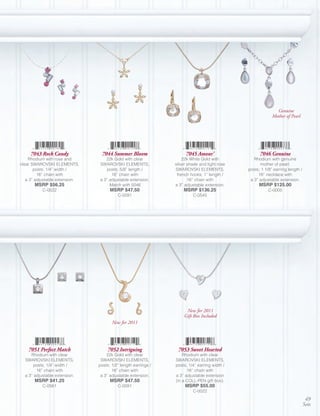 Genuine
                                                                                                           Mother of Pearl




     7043 Rock Candy             7044 Summer Bloom                   7045 Amour’                    7046 Genuine
    Rhodium with rose and          22k Gold with clear              22k White Gold with          Rhodium with genuine
clear SWAROVSKI ELEMENTS,       SWAROVSKI ELEMENTS,             silver shade and light rose         mother of pearl,
       posts; 1/4” width /          posts; 5/8” length /        SWAROVSKI ELEMENTS,           posts; 1 1/8” earring length /
         16” chain with               16” chain with             french hooks; 1” length /         16” necklace with
   a 3” adjustable extension.   a 3” adjustable extension.             16” chain with          a 3” adjustable extension.
       MSRP $56.25                   Match with 5046            a 3” adjustable extension.         MSRP $125.00
           C-0522                     MSRP $47.50                   MSRP $136.25                         C-0005
                                          C-0091                         C-0545




                                                                     New for 2011
                                                                    Gift Box Included
                                       New for 2011




    7051 Perfect Match              7052 Intriguing              7053 Sweet Hearted
     Rhodium with clear             22k Gold with clear             Rhodium with clear
  SWAROVSKI ELEMENTS,            SWAROVSKI ELEMENTS,            SWAROVSKI ELEMENTS,
       posts; 1/4” width /      posts; 1/2” length earrings /   posts; 1/4” earring width /
        16” chain with                 16” chain with                 16” chain with
  a 3” adjustable extension.     a 3” adjustable extension.     a 3” adjustable extension
       MSRP $41.25                    MSRP $47.50               (in a COLL-PEN gift box).
           C-0561                         C-0091                     MSRP $55.00
                                                                         C-0022
                                                                                                                                49
                                                                                                                               Sets
 