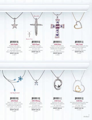 Reversible




                                   Reverse View


        1052 Stellar                         1053 Prayer                    1058 Glory                      1061 Unity
     Rhodium with clear                    Rhodium with clear          Rhodium with tanzanite,     22k Gold and Rhodium with clear
  SWAROVSKI ELEMENTS;                   SWAROVSKI ELEMENTS;          amethyst and light amethyst      SWAROVSKI ELEMENTS;
        16” chain with                        16” chain with          SWAROVSKI ELEMENTS;                   16” chain with
  a 3” adjustable extension.            a 3” adjustable extension.          16” chain with            a 3” adjustable extension.
 Match with 2510, 4050, 5034                 MSRP $68.75              a 3” adjustable extension.           MSRP $58.75
       MSRP $42.50                                C-0527                   MSRP $66.25                         C-0532
            C-0071                                                             C-0562




        Gift Bag Included




         1092 Petals                         1095 Whimsy                    1102 Crest                       1109 Duo
    Black Zinc neckwire with              Rhodium with a clear           Rhodium with clear        22k Gold and Rhodium with clear
light sapphire acrylic and clear         SWAROVSKI ELEMENT;           SWAROVSKI ELEMENTS;             SWAROVSKI ELEMENTS;
    SWAROVSKI ELEMENTS;                       16” chain with                16” chain with                  16” chain with
   5 1/4” width x 7 3/4” height.        a 3” adjustable extension.    a 3” adjustable extension.      a 3” adjustable extension.
         Match with 4184                     Match with 4023               MSRP $66.25                     MSRP $67.50
       MSRP $40.00                           MSRP $46.25                       C-0562                          C-0072
            C-0061                                C-0581


                                                                                                                                5
                                                                                                                         Necklaces
 