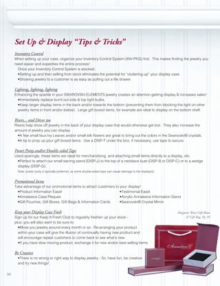 Set Up & Display “Tips & Tricks”
     Inventory Control
     When setting up your case, organize your Inventory Control System (INV-PKG) first. This makes finding the jewelry you
     need easier and expedites the entire process!
       Once your Inventory Control System is stocked:
       •Setting up and then selling from stock eliminates the potential for “cluttering up” your display case.
       •Showing jewelry to a customer is as easy as pulling out a file drawer.

     Lighting, lighting, lighting
     Enhancing the sparkle in your SWAROVSKI ELEMENTS jewelry creates an attention getting display & increases sales!
       •Immediately replace burnt out side & top light bulbs.
       •Keep larger display items in the back and/or towards the bottom (preventing them from blocking the light on other
       jewelry items in front and/or below). Large gift boxed items, for example are ideal to display on the bottom shelf.

     Risers... and Décor too
     Risers help show off jewelry in the back of your display case that would otherwise get lost. They also increase the
     amount of jewelry you can display.
       •A few small faux Ivy Leaves and/or small silk flowers are great to bring out the colors in the Swarovski® crystals.
       •A tip to prop up your gift boxed items: Use a DISP-T under the box; if necessary, use tape to secure.

     Poster Putty and/or Double-sided Tape
     Used sparingly, these items are ideal for merchandising and attaching small items directly to a display, etc.
      •Perfect to attach our small earring stand (DISP-J) to the top of a necklace bust (DISP-B or DISP-C) or to a wedge
      display (DISP-G).
       Note: poster putty is typically preferred, as some double-sided tape can cause damage to the display(s).


     Promotional Items
     Take advantage of our promotional items to attract customers to your display!
       •Product Information Easel                                    •Testimonial Easel
       •Annaleece Case Plaques                                       •Acrylic Annaleece Information Stand
       •Gift Pouches, Gift Boxes, Gift Bags & Information Cards      •Swarovski® Crystal Mirror

     Keep your Display Case Fresh                                                                                 Magnetic Wave Gift Boxes
     Sign up for our Keep It Fresh Club to regularly freshen up your stock -                                           & Gift Bag, Pg. 95
     plus, you will also want to be sure to:
       •Move you jewelry around every month or so. Re-arranging your product
       within your case will give the illusion of continually having new product and
       will encourage repeat customers to come back to see what’s new.
       •If you have slow moving product, exchange it for new and/or best selling items.

     Be Creative
       •There is no wrong or right way to display jewelry - So, have fun, be creative
       and try new things!


50
 