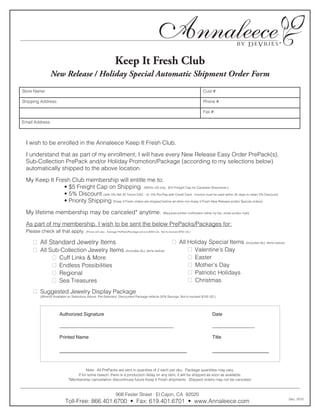®
                                                              Keep It Fresh Club
               New Release / Holiday Special Automatic Shipment Order Form
Store Name:                                                                                                                       Cust #:

Shipping Address:                                                                                                                 Phone #:

                                                                                                                                  Fax #:

Email Address:



 I wish to be enrolled in the Annaleece Keep It Fresh Club.

 I understand that as part of my enrollment, I will have every New Release Easy Order PrePack(s),
 Sub-Collection PrePack and/or Holiday Promotion/Package (according to my selections below)
 automatically shipped to the above location.

 My Keep It Fresh Club membership will entitle me to:
               • $5 Freight Cap on Shipping (Within US only. $10 Freight Cap for Canadian Shipments.)
               • 5% Discount (with 5% Net 30 Terms OAC - or- 5% Pre-Pay with Credit Card. Invoice must be paid within 30 days to retain 5% Discount)
               • Priority Shipping (Keep It Fresh orders are shipped before all other non-Keep It Fresh New Release and/or Special orders)

 My lifetime membership may be canceled* anytime.                                                   (Requires written notification either by fax, email and/or mail)


 As part of my membership, I wish to be sent the below PrePacks/Packages for:
 Please check all that apply.          (Prices will vary. Average PrePack/Package price is $450 US. Not to exceed $750 US.)



      All Standard Jewelry Items                                                                            All Holiday Special Items (Includes ALL items below)
      All Sub-Collection Jewelry Items (Includes ALL items below)                                                 Valentine’s Day
             Cuff Links & More                                                                                    Easter
             Endless Possibilities                                                                                Mother’s Day
             Regional                                                                                             Patriotic Holidays
             Sea Treasures                                                                                        Christmas
      Suggested Jewelry Display Package
         (When/If Available on Selections Above. Pre-Selected, Discounted Package reflects 50% Savings. Not to exceed $100 US.)




         	           Authorized	Signature	                     	               	              	              	                	         Date

         	           ___________________________________________		                                                            	         ________________

         	           Printed	Name	              	              	               	              	              	                	         Title

         	           ____________________________________	 	                                                                            ________________


                                     Note: All PrePacks are sent in quanities of 2 each per sku. Package quantities may vary.
                               If for some reason, there is a production delay on any item, it will be shipped as soon as available.
                           *Membership cancellation discontinues future Keep It Fresh shipments. Shipped orders may not be canceled.



                                                              908 Fesler Street ∙ El Cajon, CA 92020
                                                                                                                                                                           Dec, 2010
                         Toll-Free: 866.401.6700 • Fax: 619.401.6701 • www.Annaleece.com
 