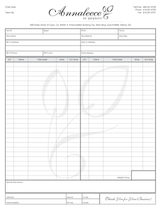 Order Date:                                                                                                                             Toll-Free: 866.401.6700
                                                                                                                                          Phone: 619.401.6700
Taken By:                                                                                                                                     Fax: 619.401.6701


                                                                                                          ®
                             908 Fesler Street, El Cajon, Ca. 92020 • AmericasMart Building Two, West Wing, Suite # 690B, Atlanta, GA

 Acct #:                                   Buyer:                                 PO #:                                 Terms:

 Store Name:                                                                      Ship Method:                          Ship Date:


 Bill To Address:                                                                 Ship To Address:




 Bill To Phone:                            Bill To Fax:                           Email Address:


   QTY              ITEM #          ITEM NAME              WHSL        EXT WHSL    QTY           ITEM #           ITEM NAME              WHSL      EXT WHSL




 Special Instructions:




Credit	Card	#:



Credit	Card	Signature:
                                ®                                  Secure	ID:



                                                                   Bill	To	Zip:
                                                                                   CC	Type:



                                                                                   Exp	Date:
                                                                                                                      ORDER TOTAL:




                                                                                                              Thank You for Your Business!
 