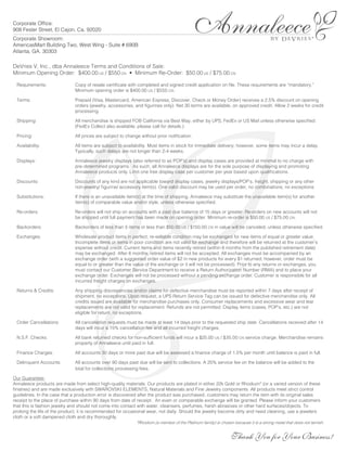 Corporate Office:
908 Fesler Street, El Cajon, Ca. 92020
Corporate Showroom:
AmericasMart Building Two, West Wing - Suite # 690B
                                                                                                                                                               ®
Atlanta, GA. 30303

DeVries V, Inc., dba Annaleece Terms and Conditions of Sale:
Minimum Opening Order: $400.00 US / $550 CN • Minimum Re-Order: $50.00 US / $75.00 CN

  Requirements:                  Copy of resale certificate with completed and signed credit application on file. These requirements are “mandatory.”
                                 Minimum opening order is $400.00 US / $550 CN.

  Terms:                         Prepaid (Visa, Mastercard, American Express, Discover, Check or Money Order) receives a 2.5% discount on opening
                                 orders (jewelry, accessories, and figurines only). Net 30 terms are available, on approved credit. Allow 2 weeks for credit
                                 processing.

  Shipping:                      All merchandise is shipped FOB California via Best Way, either by UPS, FedEx or US Mail unless otherwise specified.
                                 (FedEx Collect also available, please call for details.)

  Pricing:                       All prices are subject to change without prior notification.

  Availability:                  All items are subject to availability. Most items in stock for immediate delivery; however, some items may incur a delay.
                                 Typically, such delays are not longer than 2-4 weeks.

  Displays:                      Annaleece jewelry displays (also referred to as POP’s) and display cases are provided at minimal to no charge with
                                 pre-determined programs. As such, all Annaleece displays are for the sole purpose of displaying and promoting
                                 Annaleece products only. Limit one free display case per customer per year based upon qualifications.

  Discounts:                     Discounts of any kind are not applicable toward display cases, jewelry displays/POP’s, freight, shipping or any other
                                 non-jewelry/ figurine/ accessory item(s). One valid discount may be used per order, no combinations, no exceptions.

  Substitutions:                 If there is an unavailable item(s) at the time of shipping, Annaleece may substitute the unavailable item(s) for another
                                 item(s) of comparable value and/or style, unless otherwise specified.

  Re-orders:                     Re-orders will not ship on accounts with a past due balance of 15 days or greater. Re-orders on new accounts will not
                                 be shipped until full payment has been made on opening order. Minimum re-order is $50.00 US / $75.00 CN.

  Backorders:                    Backorders of less than 5 items or less than $50.00 US / $150.00 CN in value will be canceled, unless otherwise specified.

  Exchanges:                     Wholesale product items in perfect, re-sellable condition may be exchanged for new items of equal or greater value.
                                 Incomplete items or items in poor condition are not valid for exchange and therefore will be returned at the customer’s
                                 expense without credit. Current items and items recently retired (within 6 months from the published retirement date)
                                 may be exchanged. After 6 months, retired items will not be accepted. All exchanges must be accompanied by an
                                 exchange order (with a suggested order value of $2 in new products for every $1 returned; however, order must be
                                 equal to or greater than the value of the exchange or it will not be processed). Prior to any returns or exchanges, you
                                 must contact our Customer Service Department to receive a Return Authorization Number (RMA) and to place your
                                 exchange order. Exchanges will not be processed without a pending exchange order. Customer is responsible for all
                                 incurred freight charges on exchanges.

  Returns & Credits:             Any shipping discrepencies and/or claims for defective merchandise must be reported within 7 days after receipt of
                                 shipment, no exceptions. Upon request, a UPS Return Service Tag can be issued for defective merchandise only. All
                                 credits issued are available for merchandise purchases only. Consumer replacements and excessive wear and tear
                                 replacements are not valid for replacement. Refunds are not permitted. Display items (cases, POP’s, etc.) are not
                                 eligible for return, no exceptions.

  Order Cancellations:           All cancellation requests must be made at least 14 days prior to the requested ship date. Cancellations received after 14
                                 days will incur a 15% cancellation fee and all incurred freight charges.




                           ®
  N.S.F. Checks:                 All bank returned checks for non-sufficient funds will incur a $25.00 US / $35.00 CN service charge. Merchandise remains
                                 property of Annaleece until paid in full.

  Finance Charges:               All accounts 30 days or more past due will be assessed a finance charge of 1.5% per month until balance is paid in full.

  Delinquent Accounts:           All accounts over 90 days past due will be sent to collections. A 25% service fee on the balance will be added to the
                                 total for collections processing fees.

Our Guarantee:
Annaleece products are made from select high-quality materials. Our products are plated in either 22k Gold or Rhodium* (or a varied version of these
finishes) and are made exclusively with SWAROVSKI ELEMENTS, Natural Materials and Fine Jewelry components. All products meet strict control
guidelines. In the case that a production error is discovered after the product was purchased, customers may return the item with its original sales
receipt to the place of purchase within 90 days from date of receipt. An even or comparable exchange will be granted. Please inform your customers
that this is fashion jewelry and should not come into contact with water, cleansers, perfumes, harsh abrasives or other hard surfaces/objects. To
prolong the life of the product, it is recommended for occasional wear, not daily. Should the jewelry become dirty and need cleaning, use a jewelers
cloth or a soft dampened cloth and dry thoroughly.
                                                              *Rhodium (a member of the Platinum family) is chosen because it is a strong metal that does not tarnish.


                                                                                                                    Thank You for Your Business!
 