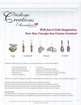 by


                                                                 ®
                                                       With Just A Little Imagination,
                                            Turn Your Concepts Into Custom Creations!




          Logos                         Landmarks                                      Mascots                                     & More!


Sample Fee: $75.00CN (Up to 3 designs; must be received prior to initial sample request.)

             Initial Sample Lead Time:                                6 - 8 weeks
             Minimum Order Quantity:                                  200 pieces (100 pieces per style)
             Minimum Re-Order Quantity:                               60 pieces (per item, after initial order)
             Wholesale Cost:                                          Min. $7.00CN & Up (Typical Average: $10-$18CN)
             Production Lead time:                                    6 - 8 weeks after approval of sample

Customer must submit drawings or pictures for representation of desired product creation, with all necessary logos, etc.

Annaleece will create preliminary design sketches for submission to factory.
Factory will create and provide production drawings for approval by Annaleece customer.
Upon approval of factory drawings (with or without changes), Annaleece will request samples.
Upon approval of samples (with or without changes), Annaleece will submit order to factory.

Payment terms:
Existing Customers: 30% deposit on order & Balance due receives Net 30 terms from date of shipment/invoice.
New Customers: 50% deposit on order & Balance due receives Net 30 terms from date of shipment/invoice (OAC).



       Annaleece retains exclusivity on all custom products created and reserves the right to produce any Annaleece Custom Creation for its own distribution.   55
                                                                 (Unless otherwise pre-approved.)
 