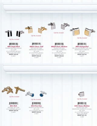 Gift Box Included
                               Gift Box Included
                                                                                          Gift Box Included
     Gift Box Included



   8001 Simple Black         8002G Classic, Gold        8002R Classic, Rhodium          8004 Distinguished
Rhodium and black enamel;      22k Gold with clear         Rhodium with clear      22k Gold and Rhodium with clear
         1/2” width         SWAROVSKI ELEMENTS;         SWAROVSKI ELEMENTS;           SWAROVSKI ELEMENTS;
 (in a CUFFBOX gift box).           3/8” width                  3/8” width                     5/8” width
   Match with 8102, 8203    (in a CUFFBOX gift box).    (in a CUFFBOX gift box).       (in a CUFFBOX gift box).
     MSRP $35.00                 Match with 8103             Match with 8101               MSRP $42.50
         C-0041                  MSRP $46.25                MSRP $46.25                        C-0071
                                     C-0581                     C-0581




     Gift Box Included
                               Gift Box Included                                          Gift Box Included



      8011 M.D.                8012 First Class                                       8101 Classic, Rhodium
    22k Gold; 5/8” width    Rhodium and blue acrylic;                                     Rhodium with clear
 (in a CUFFBOX gift box).           3/8” width                                     SWAROVSKI ELEMENTS, tie tack;
     MSRP $25.00             (in a CUFFBOX gift box).                                         3/8” width
         C-0001                  MSRP $35.00                                          (in a CUFFBOX gift box).
                                     C-0041                                               Match with 8002R
                                                                                           MSRP $21.25
                                                                                               C-058
 