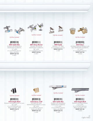 Gift Box Included           Gift Box Included
         Gift Box Included                                                                               Gift Box Included




        8005 Subtle Blue                  8007 Dirty Martini               8009 Studly                     8010 Cheers
     Rhodium with aquamarine               Rhodium with peridot          Rhodium; 1/2” width      22k Matte Gold and Rhodium with
     SWAROVSKI ELEMENTS;                 SWAROVSKI ELEMENTS;          (in a CUFFBOX gift box).     clear SWAROVSKI ELEMENTS;
             1/2” width                          5/8” width               MSRP $23.75                         1/2” width
     (in a CUFFBOX gift box).            (in a CUFFBOX gift box).              C-059                  (in a CUFFBOX gift box).
          Match with 8201                    MSRP $35.00                                                  MSRP $57.50
         MSRP $37.50                             C-0041                                                       C-0032
              C-0051




                                                                          Gift Box Included
         Gift Box Included                   Gift Box Included                                           Gift Box Included



       8102 Simple Black                   8103 Classic, Gold            8201 Subtle Blue              8203 Simple Black
Rhodium and black enamel, tie tack;         22k Gold with clear       Rhodium with aquamarine       Rhodium and black enamel;
            3/8” width                SWAROVSKI ELEMENTS, tie tack;   SWAROVSKI ELEMENTS;                   2 1/4” width
     (in a CUFFBOX gift box).                    3/8” width                   2 1/2” width           (in a CUFFBOX gift box).
       Match with 8001, 8203             (in a CUFFBOX gift box).      (in a CUFFBOX gift box).        Match with 8001, 8102
         MSRP $18.75                         Match with 8002G               Match with 8005               MSRP $57.50
              C-057                          MSRP $21.25                  MSRP $23.75                         C-0032
                                                  C-058                        C-059


                                                                                                                             61
                                                                                                                    Cuffs & More
 