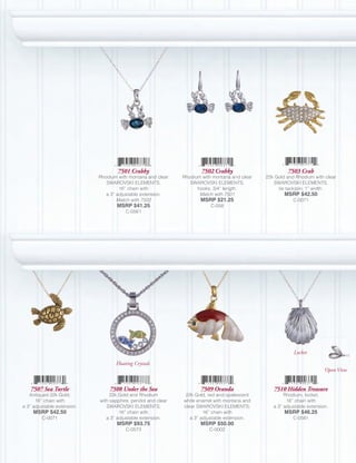 7501 Crabby                        7502 Crabby                       7503 Crab
                             Rhodium with montana and clear     Rhodium with montana and clear   22k Gold and Rhodium with clear
                                SWAROVSKI ELEMENTS;                SWAROVSKI ELEMENTS,              SWAROVSKI ELEMENTS,
                                      16” chain with                  hooks; 3/4” length.             tie tack/pin; 1” width.
                                a 3” adjustable extension.             Match with 7501                   MSRP $42.50
                                     Match with 7502                   MSRP $21.25                           C-0071
                                     MSRP $41.25                            C-058
                                         C-0561




                                                                                                             Locket

                                    Floating Crystals
                                                                                                                            Open View


   7507 Sea Turtle               7508 Under the Sea                    7509 Oranda                  7510 Hidden Treasure
   Antiqued 22k Gold;             22k Gold and Rhodium           22k Gold, red and opalescent            Rhodium, locket;
      16” chain with         with sapphire, peridot and clear   white enamel with montana and             16” chain with
a 3” adjustable extension.      SWAROVSKI ELEMENTS;             clear SWAROVSKI ELEMENTS;           a 3” adjustable extension.
     MSRP $42.50                      16” chain with                     16” chain with                  MSRP $46.25
         C-0071                 a 3” adjustable extension.         a 3” adjustable extension.                C-0581
                                     MSRP $93.75                       MSRP $50.00
                                         C-0573                            C-0002
 
