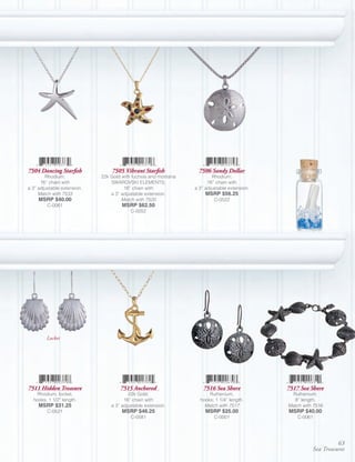 7504 Dancing Starfish            7505 Vibrant Starfish             7506 Sandy Dollar
        Rhodium;             22k Gold with fuchsia and montana           Rhodium;
      16” chain with             SWAROVSKI ELEMENTS;                   16” chain with
a 3” adjustable extension.             16” chain with            a 3” adjustable extension.
     Match with 7533             a 3” adjustable extension.           MSRP $56.25
     MSRP $40.00                      Match with 7520                     C-0522
         C-0061                       MSRP $62.50
                                          C-0052




         Locket




7511 Hidden Treasure                 7515 Anchored                   7516 Sea Shore           7517 Sea Shore
   Rhodium, locket,                      22k Gold;                     Ruthenium,               Ruthenium;
  hooks; 1 1/2” length.                16” chain with              hooks; 1 1/4” length.         8” length.
     MSRP $31.25                 a 3” adjustable extension.          Match with 7517          Match with 7516
         C-0521                       MSRP $46.25                     MSRP $25.00             MSRP $40.00
                                          C-0581                          C-0001                  C-0061




                                                                                                                  63
                                                                                                        Sea Treasures
 