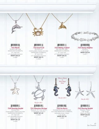 7522 Marlin                     7523 Sand Crab                  7524 Making A Splash         7525 Dainty Dolphins
      Rhodium with clear                    22k Gold with                  22k Gold with clear              Rhodium;
   SWAROVSKI ELEMENTS;            crystal golden shadow and clear       SWAROVSKI ELEMENTS;               7 3/4” length.
         16” chain with              SWAROVSKI ELEMENTS;                      18” chain with             MSRP $42.50
   a 3” adjustable extension.               18” chain with              a 3” adjustable extension.           C-0071
        MSRP $46.25                  a 3” adjustable extension.              MSRP $46.25
            C-0581                        MSRP $58.75                            C-0581
                                              C-0532




                                                                              Wear as Shown
                                                                                    or
                                                                               Wear Hoops
                                                                                  Alone




                                                                              New for 2011
                                                                                                         New for 2011

                                          New for 2011


   7530 Stunning Starfish           7531 Hawaiian Heritage                 7532 Sea Racers           7533 Dancing Starfish
          Rhodium with               Rhodium; 18” chain with a        Oxidized Bronze with emerald      Rhodium, hooks;
crystal golden shadow and clear       3” adjustable extension.      and violet SWAROVSKI ELEMENTS,       1 5/8” length.
   SWAROVSKI ELEMENTS;                    MSRP $51.25                    removable drops, hoops;        Match with 7504
          16” chain with                      C-0502                            1 1/2” length.           MSRP $22.50
   a 3” adjustable extension.                                                MSRP $51.25                     C-009
         Match with 7529                                                         C-0502
        MSRP $61.25
            C-0542
                                                                                                                               65
                                                                                                                     Sea Treasures
 