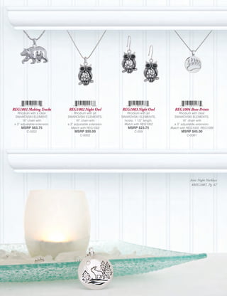 REG1001 Making Tracks          REG1002 Night Owl           REG1003 Night Owl           REG1004 Bear Prints
   Rhodium with a clear            Rhodium with jet            Rhodium with jet           Rhodium with clear
  SWAROVSKI ELEMENT;          SWAROVSKI ELEMENTS;          SWAROVSKI ELEMENTS,         SWAROVSKI ELEMENTS;
       16” chain with               16” chain with           hooks; 1 1/2” length.           16” chain with
 a 3” adjustable extension.   a 3” adjustable extension.    Match with REG1002         a 3” adjustable extension.
      MSRP $63.75               Match with REG1003             MSRP $23.75           Match with REG1005, REG1006
          C-0552                   MSRP $50.00                     C-059                    MSRP $45.00
                                       C-0002                                                  C-0081




                                                                                                 Artic Night Necklace
                                                                                                  #REG1007, Pg. 67
 