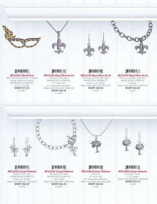 REG3101 Mardi Gras              REG3102 Royal Fleur de Lis     REG3103 Royal Fleur de Lis     REG3104 Royal Fleur de Lis
22k Gold with amethyst, emerald,        Rhodium with clear         Rhodium earrings with clear    Rhodium bracelet with clear
    purple velvet and jonquil        SWAROVSKI ELEMENTS,            SWAROVSKI ELEMENTS,            SWAROVSKI ELEMENTS;
    SWAROVSKI ELEMENTS,                    18” chain with              hooks; 1 1/8” length.                8” length.
       pin; 2 1/4” width.            a 3” adjustable extension.   Match with REG3102, REG3104    Match with REG3102, REG3103
        MSRP $71.25                Match with REG3103, REG3104           MSRP $30.00                    MSRP $42.50
            C-0582                        MSRP $66.25                       C-0021                         C-0071
                                             C-0562




 REG3202 Crystal Palmetto          REG3203 Crystal Palmetto       REG3204 Cutout Palmetto        REG3205 Cutout Palmetto
     Rhodium with clear                 Rhodium with clear                   Rhodium;                  Rhodium, hooks;
  SWAROVSKI ELEMENTS,                SWAROVSKI ELEMENTS;                  16” chain with                  1 1/2” length.
      hooks; 3/4” length.                   7 3/4” length.          a 3” adjustable extension.   Match with REG3204, REG3206
Match with REG3201, REG3203        Match with REG3201, REG3202    Match with REG3205, REG3206           MSRP $23.75
        MSRP $50.00                       MSRP $56.25                    MSRP $40.00                        C-059
            C-0002                           C-0522                         C-0061
 