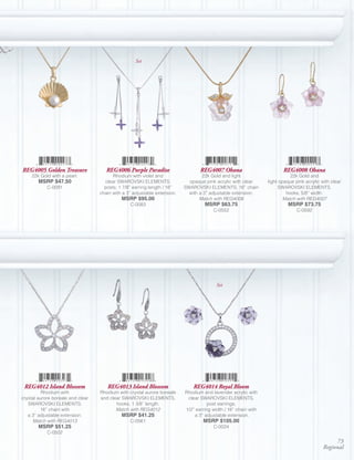 Set




REG4005 Golden Treasure               REG4006 Purple Paradise                     REG4007 Ohana                         REG4008 Ohana
     22k Gold with a pearl.              Rhodium with violet and                   22k Gold and light                       22k Gold and
        MSRP $47.50                  clear SWAROVSKI ELEMENTS,               opaque pink acrylic with clear      light opaque pink acrylic with clear
            C-0091                   posts; 1 7/8” earring length / 16”    SWAROVSKI ELEMENTS; 16” chain               SWAROVSKI ELEMENTS,
                                   chain with a 3” adjustable extension.     with a 3” adjustable extension.              hooks; 5/8” width.
                                             MSRP $95.00                          Match with REG4008                     Match with REG4007
                                                 C-0083                             MSRP $63.75                           MSRP $73.75
                                                                                        C-0552                                 C-0592




                                                                                          Set




 REG4012 Island Blossom               REG4013 Island Blossom                   REG4014 Royal Bloom
          Rhodium with             Rhodium with crystal aurore boreale     Rhodium and lavender acrylic with
crystal aurore boreale and clear   and clear SWAROVSKI ELEMENTS,            clear SWAROVSKI ELEMENTS,
   SWAROVSKI ELEMENTS;                    hooks; 1 3/8” length.                       post earrings;
         16” chain with                   Match with REG4012               1/2” earring width / 16” chain with
   a 3” adjustable extension.                MSRP $41.25                       a 3” adjustable extension.
      Match with REG4013                         C-0561                            MSRP $105.00
        MSRP $51.25                                                                     C-0024
            C-0502
                                                                                                                                                 73
                                                                                                                                            Regional
 