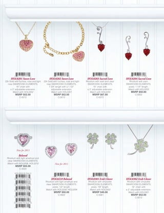 HOL0201 Sweet Love                      HOL0202 Sweet Love                  HOL0203 Sacred Love          HOL0204 Sacred Love
22k Gold with fuchsia, rose and light   22k Gold with fuchsia, rose and light   Rhodium with siam and clear     Rhodium with siam
  rose SWAROVSKI ELEMENTS;                rose SWAROVSKI ELEMENTS;               SWAROVSKI ELEMENTS;          SWAROVSKI ELEMENTS,
           16” chain with                    7 3/4” length with a 1 1/2”               16” chain with           posts; 1 1/4” length.
     a 3” adjustable extension.                adjustable extension.             a 3” adjustable extension.    Match with HOL0203
       Match with HOL0202                      Match with HOL0201                  Match with HOL0204              MSRP $50.00
          MSRP $52.50                             MSRP $52.50                         MSRP $67.50                      C-0002
              C-0012                                  C-0012                              C-0072




           New for 2011

              Beloved
 Rhodium with light amethyst and
 clear SWAROVSKI ELEMENTS.
 Match with HOL0208, HOL0210                       New for 2011
          MSRP $55.00
              C-0022

         HOL0209-05 Size 5


         HOL0209-06 Size 6                     HOL0210 Beloved                   HOL0301 Irish Clover         HOL0302 Irish Clover
                                         Rhodium with light amethyst and          Rhodium with chrysolite      Rhodium with chrysolite
         HOL0209-07 Size 7               clear SWAROVSKI ELEMENTS,               SWAROVSKI ELEMENTS,          SWAROVSKI ELEMENTS;
                                                posts; 1/2” length.                 posts; 7/8” length.             16” chain with
                                         Match with HOL0208, HOL0209               Match with HOL0302         a 3” adjustable extension.
         HOL0209-08 Size 8
                                                  MSRP $50.00                         MSRP $40.00               Match with HOL0301
                                                      C-0002                              C-0061                   MSRP $52.50
         HOL0209-09 Size 9                                                                                             C-0012

         HOL0209-10 Size 10
 