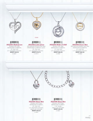 Locket




HOL0501 Motherly Love           HOL0502 Locket of Love          HOL0503 Mother & Child          HOL0504 Forever Mom
    Rhodium with clear        22k Gold and Rhodium with clear       Rhodium with clear        22k Gold and Rhodium with clear
 SWAROVSKI ELEMENTS;          SWAROVSKI ELEMENTS, locket;        SWAROVSKI ELEMENTS;             SWAROVSKI ELEMENTS;
       16” chain with                  16” chain with                  16” chain with                  18” chain with
 a 3” adjustable extension.      a 3” adjustable extension.      a 3” adjustable extension.      a 3” adjustable extension.
      MSRP $46.25                     MSRP $78.75                     MSRP $66.25                     MSRP $62.50
          C-0581                          C-0513                          C-0562                          C-0052




                                 HOL0505 Always Mom              HOL0506 Always Mom
                                    Rhodium with a siam            Rhodium with a siam
                                  SWAROVSKI ELEMENT;              SWAROVSKI ELEMENT;
                                       16” chain with                 7 3/4” length.
                                 a 3” adjustable extension.        Match with HOL0505
                                   Match with HOL0506                 MSRP $46.25
                                      MSRP $46.25                         C-0581
                                          C-0581


                                                                                                                           77
                                                                                                                      Holiday
 
