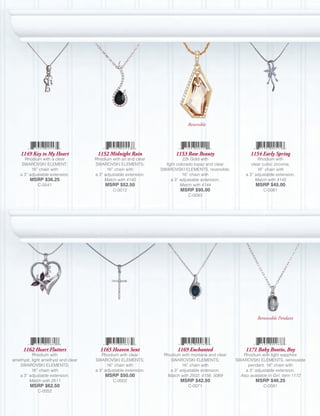 Reversible




    1149 Key to My Heart              1152 Midnight Rain                 1153 Raw Beauty                    1154 Early Spring
      Rhodium with a clear           Rhodium with jet and clear              22k Gold with                      Rhodium with
     SWAROVSKI ELEMENT;              SWAROVSKI ELEMENTS;            light colorado topaz and clear           clear cubic zirconia;
          16” chain with                   16” chain with         SWAROVSKI ELEMENTS, reversible;               16” chain with
    a 3” adjustable extension.       a 3” adjustable extension.              16” chain with               a 3” adjustable extension.
         MSRP $36.25                      Match with 4140              a 3” adjustable extension.              Match with 4145
             C-0541                       MSRP $52.50                       Match with 4144                    MSRP $45.00
                                              C-0012                       MSRP $95.00                             C-0081
                                                                              C-0083




                                                                                                                Removable Pendant




     1162 Heart Flutters               1165 Heaven Sent                  1169 Enchanted                   1171 Baby Bootie, Boy
          Rhodium with                  Rhodium with clear         Rhodium with montana and clear        Rhodium with light sapphire
amethyst, light amethyst and clear   SWAROVSKI ELEMENTS;              SWAROVSKI ELEMENTS;            SWAROVSKI ELEMENTS, removable
   SWAROVSKI ELEMENTS;                     16” chain with                   16” chain with                 pendant; 18” chain with
          16” chain with             a 3” adjustable extension.       a 3” adjustable extension.          a 3” adjustable extension.
   a 3” adjustable extension.             MSRP $50.00               Match with 2502, 4156, 5069        Also available in Girl, Item 1172
        Match with 2511                       C-0002                       MSRP $42.50                         MSRP $46.25
         MSRP $62.50                                                          C-0071                               C-0581
             C-0052
 