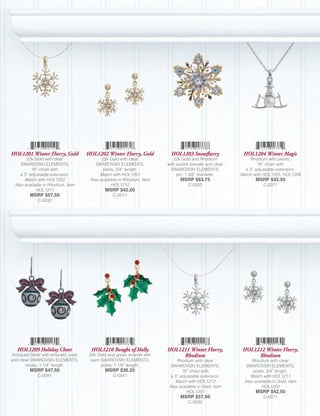 HOL1201 Winter Flurry, Gold          HOL1202 Winter Flurry, Gold          HOL1203 Snowflurry             HOL1204 Winter Magic
        22k Gold with clear                 22k Gold with clear            22k Gold and Rhodium             Rhodium with pearls;
     SWAROVSKI ELEMENTS;                 SWAROVSKI ELEMENTS,            with aurore boreale and clear           16” chain with
           16” chain with                   posts; 3/4” length.           SWAROVSKI ELEMENTS,             a 3” adjustable extension.
     a 3” adjustable extension.            Match with HOL1201                pin; 1 3/8” diameter.      Match with HOL1205, HOL1206
       Match with HOL1202             Also available in Rhodium, Item         MSRP $63.75                      MSRP $42.50
  Also available in Rhodium, Item                HOL1212                          C-0552                           C-0071
             HOL1211                         MSRP $42.50
         MSRP $57.50                             C-0071
             C-0032




   HOL1209 Holiday Cheer               HOL1210 Boughs of Holly          HOL1211 Winter Flurry,           HOL1212 Winter Flurry,
Antiqued Silver with emerald, siam    22k Gold and green enamel with         Rhodium                          Rhodium
and clear SWAROVSKI ELEMENTS,          siam SWAROVSKI ELEMENTS,             Rhodium with clear               Rhodium with clear
       hooks, 1 1/4” length.                posts; 1 1/8” length.        SWAROVSKI ELEMENTS;              SWAROVSKI ELEMENTS,
         MSRP $47.50                         MSRP $36.25                      16” chain with                 posts; 3/4” length.
             C-0091                              C-0541                 a 3” adjustable extension.          Match with HOL1211
                                                                           Match with HOL1212            Also available in Gold, Item
                                                                        Also available in Gold, Item              HOL1202
                                                                                 HOL1201                       MSRP $42.50
                                                                              MSRP $57.50                          C-0071
                                                                                  C-0032
 