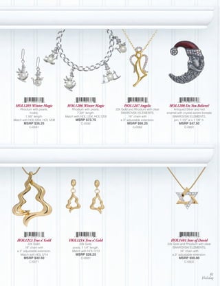 HOL1205 Winter Magic           HOL1206 Winter Magic              HOL1207 Angelic               HOL1208 Do You Believe?
    Rhodium with pearls,           Rhodium with pearls;      22k Gold and Rhodium with clear       Antiqued Silver and red
            hooks;                      7 3/4” length.          SWAROVSKI ELEMENTS;            enamel with crystal aurore boreale
         1 3/8” length.        Match with HOL1204, HOL1205            16” chain with              SWAROVSKI ELEMENTS,
Match with HOL1204, HOL1206          MSRP $73.75                a 3” adjustable extension.         pin; 1 1/2” w x 1 7/8” h.
       MSRP $36.25                       C-0592                      MSRP $66.25                        MSRP $47.50
           C-0541                                                        C-0562                             C-0091




  HOL1213 Tree o’ Gold           HOL1214 Tree o’ Gold                                             HOL1401 Star of David
          22k Gold;                     22k Gold,                                              22k Gold and Rhodium with clear
        18” chain with             posts; 1 1/4” length.                                          SWAROVSKI ELEMENTS;
  a 3” adjustable extension.       Match with HOL1213                                                   16” chain with
    Match with HOL1214               MSRP $26.25                                                  a 3” adjustable extension.
       MSRP $42.50                       C-0501                                                         MSRP $50.00
           C-0071                                                                                           C-0002



                                                                                                                              81
                                                                                                                         Holiday
 