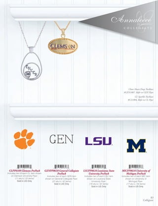 ®
                                                                                                            C O L L E G I A T E

                                                                                                                       ®




                                                                                                               Cheer Heart Drop Necklace
                                                                                                            #GEN1007, Refer to GEN Flyer
                                                                                                                     CL Sparkle Necklace
                                                                                                                #CL1004, Refer to CL Flyer




                                         GEN

 CLPP0109 Clemson PrePack            GENPP0610 General Collegiate         LSUPP0610 Louisiana State       MICPP0610 University of
Includes two of each CL item shown           PrePack                         University PrePack              Michigan PrePack
    on Clemson University Flyer.       Includes two of each GEN item      Includes two of each LSU item   Includes two of each MIC item
        (11 sku’s / 22 items)        shown on General Collegiate Flyer.     shown on Louisiana State          shown on University of
          Sold	in	US	Only                   (21 sku’s / 42 items)                University Flyer.               Michigan Flyer.
                                              Sold	in	US	Only                  (16 sku’s / 32 items)           (17 sku’s / 34 items)
                                                                                 Sold	in	US	Only                 Sold	in	US	Only




                                                                                                                                      83
                                                                                                                               Collegiate
 