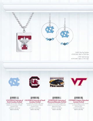 TAMU Dog Tag Necklace
                                                                                                          #TAM1004, Refer to TAM Flyer
                                                                                                                   UNC Style Earrings
                                                                                                          #UNC4007, Refer to UNC Flyer




UNCPP0910 University of          USCPP0610 University of South     UWMPP0109 University of            VTPP0609 Virginia Polytechnic
 North Carolina PrePack               Carolina PrePack             WisconsinMilwaukee PrePack              Institute PrePack
Includes two of each UNC item      Includes two of each USC item    Includes two of each UWM item     Includes two of each VT item shown
  shown on University of North      shown on University of South   shown on University of Wisconsin         on Virginia Polytechnic
         Carolina Flyer.                   Carolina Flyer.                 Milwaukee Flyer.                      Institute Flyer.
      (16 sku’s / 32 items)             (12 sku’s / 24 items)             (6 sku’s / 12 items)               (12 sku’s / 24 items)
        Sold	in	US	Only                   Sold	in	US	Only                   Sold	in	US	Only                     Sold	in	US	Only
 