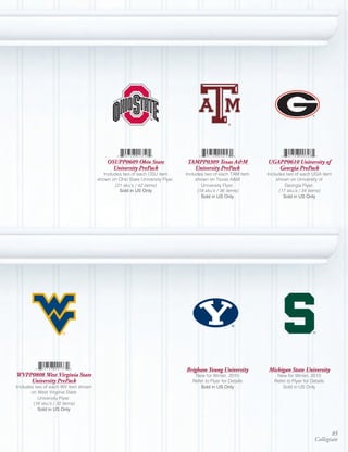 OSUPP0609 Ohio State                TAMPP0309 Texas A&M             UGAPP0610 University of
                                           University PrePack                  University PrePack               Georgia PrePack
                                        Includes two of each OSU item        Includes two of each TAM item   Includes two of each UGA item
                                     shown on Ohio State University Flyer.        shown on Texas A&M              shown on University of
                                             (21 sku’s / 42 items)                   University Flyer.                Georgia Flyer.
                                               Sold	in	US	Only                     (18 sku’s / 36 items)           (17 sku’s / 34 items)
                                                                                     Sold	in	US	Only                 Sold	in	US	Only




                                                                             Brigham Young University        Michigan State University
WVPP0808 West Virginia State                                                     New for Winter, 2010            New for Winter, 2010
    University PrePack                                                          Refer to Flyer for Details      Refer to Flyer for Details
Includes two of each WV item shown                                                  Sold	in	US	Only                 Sold in US Only
       on West Virginia State
          University Flyer.
        (16 sku’s / 32 items)
          Sold	in	US	Only




                                                                                                                                            85
                                                                                                                                     Collegiate
 