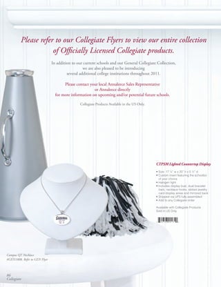 Please refer to our Collegiate Flyers to view our entire collection
                     of Officially Licensed Collegiate products.
                               In addition to our current schools and our General Collegiate Collection,
                                                  we are also pleased to be introducing
                                        several additional college institutions throughout 2011.

                                      Please contact your local Annaleece Sales Representative
                                                       or Annaleece directly
                                 for more information on upcoming and/or potential future schools.

                                               Collegiate Products Available in the US Only.




                                                                                               CTPSM Lighted Countertop Display

                                                                                               • Size: 17 ¼” w x 20” h x 5 ½” d
                                                                                               • Custom insert featuring the school(s)
                                                                                                 of your choice
                                                                                               • Halogen light
                                                                                               • Includes display bust, dual bracelet
                                                                                                 bars, necklace hooks, slotted jewelry
                                                                                                 card display areas and mirrored back
                                                                                               • Shipped via UPS fully assembled
                                                                                               • Add to any Collegiate order

                                                                                               Available with Collegiate Products
                                                                                               Sold in US Only




Campus QT Necklace
#GEN1008, Refer to GEN Flyer



86
Collegiate
 