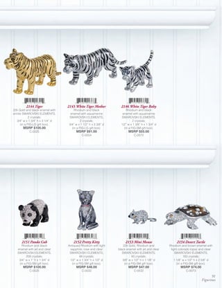 2144 Tiger               2145 White Tiger Mother           2146 White Tiger Baby
22k Gold and black enamel with         Rhodium and black                Rhodium and black
erinite SWAROVSKI ELEMENTS,         enamel with aquamarine           enamel with aquamarine
             2 crystals;           SWAROVSKI ELEMENTS,              SWAROVSKI ELEMENTS,
   3/4” w x 1 3/4” h x 3 1/4” d             2 crystals;                      2 crystals;
      (in a FIG-LG gift box).      3/4” w x 1 1/2” h x 3 3/8” d     1/2” w x 1 3/8” h x 1 3/4” d
       MSRP $105.00                  (in a FIG-LG gift box).          (in a FIG-SM gift box).
           C-0525                       MSRP $91.00                      MSRP $55.00
                                             C-0554                           C-0572




      2151 Panda Cub                  2152 Pretty Kitty                2153 Mini Mouse                   2154 Desert Turtle
      Rhodium and black           Antiqued Rhodium with light         22k Gold, Rhodium and         Rhodium and brown enamel with
   enamel with jet and clear       sapphire, rose and clear       black enamel with jet and clear    light colorado topaz and clear
   SWAROVSKI ELEMENTS,             SWAROVSKI ELEMENTS,               SWAROVSKI ELEMENTS,                SWAROVSKI ELEMENTS,
         209 crystals;                     49 crystals;                      93 crystals;                      183 crystals;
    3/4” w x 1” h x 1 3/4” d       1/2” w x 1 3/4” h x 1/2” d        3/8” w x 1/2” h x 1 1/8” d         1 1/8” w x 1/2” h x 2 5/8” d
    (in a FIG-SM gift box).          (in a FIG-SM gift box).           (in a FIG-SM gift box).            (in a FIG-SM gift box).
       MSRP $105.00                     MSRP $46.00                      MSRP $47.00                        MSRP $74.00
           C-0525                            C-0032                           C-0532                            C-0073
                                                                                                                                 91
                                                                                                                           Figurines
 