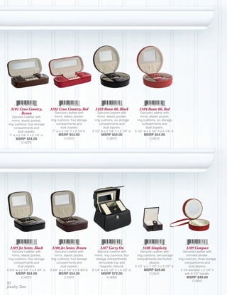 3101 Cross Country,            3102 Cross Country, Red            3103 Route 66, Black               3104 Route 66, Red
         Brown                       Genuine Leather with               Genuine Leather with              Genuine Leather with
    Genuine Leather with             mirror, elastic pocket,            mirror, elastic pocket,           mirror, elastic pocket,
    mirror, elastic pocket,       ring cushions, four storage        ring cushions, six storage        ring cushions, six storage
 ring cushions, four storage           compartments and                  compartments and                  compartments and
     compartments and                     dual zippers;                     dual zippers;                     dual zippers;
        dual zippers;               7” w x 2 1/4” h x 3 1/4”d.     5 1/2” w x 2 1/4” h x 5 1/4” d.   5 1/2” w x 2 1/4” h x 5 1/4” d.
  7” w x 2 1/4” h x 3 1/4” d.           MSRP $54.00                       MSRP $54.00                       MSRP $54.00
       MSRP $54.00                           C-0072                           C-0072                            C-0072
           C-0072




  3105 Jet Setter, Black           3106 Jet Setter, Brown                3107 Carry On                    3108 Simplicity                   3109 Compact
    Genuine Leather with              Genuine Leather with             Genuine Leather with               Genuine Leather with             Genuine Leather with
    mirror, elastic pocket,           mirror, elastic pocket,        mirror, ring cushions, four       ring cushions, two storage            mirrored divider,
 ring cushions, four storage       ring cushions, four storage        storage compartments,            compartments and button         ring cushions, three storage
     compartments and                  compartments and                 removable tray and                      closure;                    compartments and
        dual zippers;                     dual zippers;                  magnetic closure;           3 1/2” w x 1 1/2” h x 3 1/2” d.           dual zippers;
4 3/4” w x 2 1/4” h x 4 3/4” d.   4 3/4” w x 2 1/4” h x 4 3/4”d.   6 1/4” w x 6 1/2” h x 4 1/2” d.          MSRP $29.00                  4 1/4 diameter x 2 1/4” h
       MSRP $54.00                      MSRP $54.00                       MSRP $72.00                           C-0541                      with 9 1/2” handle.
           C-0072                            C-0072                           C-0063                                                         MSRP $49.00
                                                                                                                                                 C-0542
92
Jewelry Totes
 