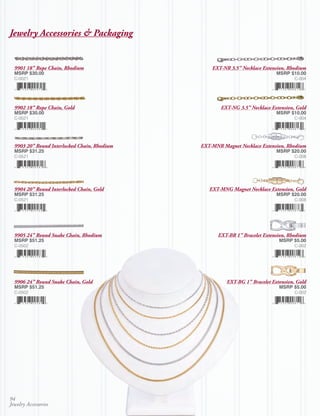 Jewelry Accessories & Packaging


  9901 18” Rope Chain, Rhodium                    EXT-NR 3.5” Necklace Extension, Rhodium
  MSRP $30.00                                                                MSRP $10.00
  C-0021                                                                             C-004




  9902 18” Rope Chain, Gold                           EXT-NG 3.5” Necklace Extension, Gold
  MSRP $30.00                                                                MSRP $10.00
  C-0021                                                                             C-004




  9903 20” Round Interlocked Chain, Rhodium   EXT-MNR Magnet Necklace Extension, Rhodium
  MSRP $31.25                                                                MSRP $20.00
  C-0521                                                                             C-008




  9904 20” Round Interlocked Chain, Gold         EXT-MNG Magnet Necklace Extension, Gold
  MSRP $31.25                                                                MSRP $20.00
  C-0521                                                                             C-008




  9905 24” Round Snake Chain, Rhodium               EXT-BR 1” Bracelet Extension, Rhodium
  MSRP $51.25                                                                 MSRP $5.00
  C-0502                                                                             C-002




  9906 24” Round Snake Chain, Gold                      EXT-BG 1” Bracelet Extension, Gold
  MSRP $51.25                                                                 MSRP $5.00
  C-0502                                                                             C-002




94
Jewelry Accessories
 