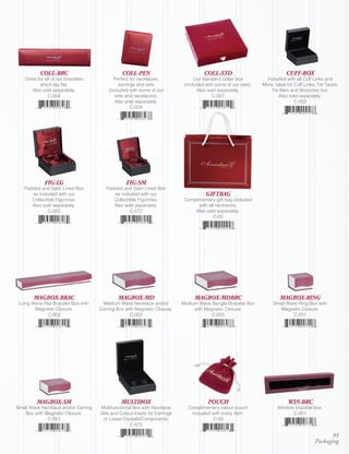 COLL-BRC                             COLL-PEN                              COLL-STD                              CUFF-BOX
    Great for all of our bracelets          Perfect for necklaces,                Our standard collier box         Included with all Cuff Links and
           which lay flat.                    earrings and sets              (included with some of our sets).   More. Ideal for Cuff Links, Tie Tacks,
       Also sold separately.             (included with some of our                Also sold separately.             Tie Bars and Brooches too.
               C-004                        sets and necklaces).                          C-007                          Also sold separately.
                                            Also sold separately.                                                                C-052
                                                    C-004




              FIG-LG                              FIG-SM
   Padded and Satin Lined Box           Padded and Satin Lined Box
      as included with our                 as included with our                        GIFTBAG
      Collectible Figurines.               Collectible Figurines.            Complimentary gift bag included
      Also sold separately.                Also sold separately.                   with all neckwires.
              C-055                                C-572                         Also sold separately.
                                                                                           C-05




        MAGBOX-BRAC                          MAGBOX-MD                            MAGBOX-MDBRC                           MAGBOX-RING
 Long Wave Flat Bracelet Box with     Medium Wave Necklace and/or           Medium Wave Bangle Bracelet Box           Small Wave Ring Box with
       Magnetic Closure.             Earring Box with Magnetic Closure.          with Magnetic Closure.                  Magnetic Closure.
             C-002                                 C-002                                 C-002                                 C-051




          MAGBOX-SM                            MULTIBOX                                 POUCH                                WIN-BRC
Small Wave Necklace and/or Earring   Multifunctional Box with Necklace        Complimentary velour pouch                Window bracelet box.
   Box with Magnetic Closure.        Slits and Cutout Insets for Earrings      included with every item.                      C-001
             C-051                    or Loose Crystals/Components.                     C-00
                                                   C-572

                                                                                                                                                  95
                                                                                                                                           Packaging
 