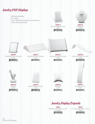 Jewelry POP Displays

            •   White leatherette.
            •   21 styles.
            •   Four discounted pre-pack assortments.
            •   Also sold individually.
                                                                              DISP-A                             DISP-B
                                                                      Necklace and/or Earrings                  Necklace(s)
                                                                              C-0071                              C-0002




            DISP-E                           DISP-F                           DISP-G                             DISP-H
   Necklace(s) and/or Bracelets     Necklace(s) and/or Bracelets     Necklace(s) and/or Bracelets      Necklace(s) and/or Bracelets
             C-0051                           C-0512                           C-0003                            C-059




            DISP-M                           DISP-N                           DISP-O                             DISP-P
             Earrings                Necklace and/or Earrings                Bracelet(s)                     Earrings (12 Pairs)
             C-0001                          C-008                             C-007                               C-0071




                                                                        Jewelry Display Prepacks
                                                                               POP1                                POP2
                                                                   TWR Display Set, Approx. 65 pcs.   CTP Display Set, Approx. 25 pcs.
                                                                              C-05233                            C-05661




96
Jewelry POP Displays
 