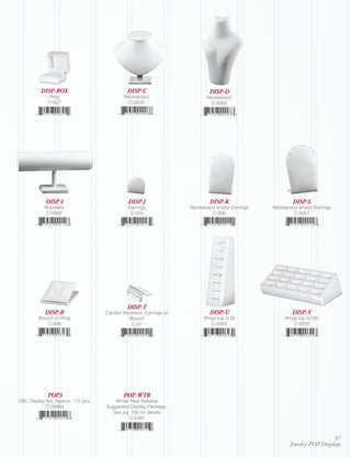 DISP-BOX                           DISP-C                        DISP-D
             Ring                           Necklace(s)                   Necklace(s)
             C-007                            C-0532                        C-0062




            DISP-I                            DISP-J                        DISP-K                        DISP-L
           Bracelets                          Earrings             Necklace(s) and/or Earrings   Necklace(s) and/or Earrings
            C-0062                             C-055                         C-008                        C-0001




                                             DISP-T
           DISP-R                   Carded Necklace, Earrings or            DISP-U                        DISP-V
         Brooch or Ring                      Brooch                      Rings (up to 8)              Rings (up to 20)
             C-008                            C-57                          C-0093                        C-0025




             POP3                           POP-WTR
DBL Display Set, Approx. 110 pcs.      Winter New Release
            C-00994                 Suggested Display Package,
                                      See pg. 100 for details.
                                             C-5287



                                                                                                                         97
                                                                                                        Jewelry POP Displays
 