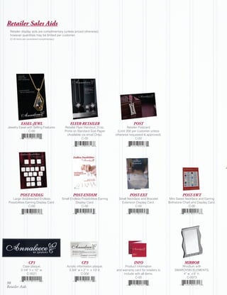 Retailer Sales Aids
  Retailer display aids are complimentary (unless priced otherwise);
  however quantities may be limited per customer.
  (C-00 items are considered complimentary)




            EASEL-JEWL                              FLYER-RETAILER                               POST
Jewelry Easel with Selling Features.            Retailer Flyer Handout; 2-Up,                 Retailer Postcard
               C-00                             Prints on Standard Size Paper         (Limit 200 per customer unless
                                                  (Available via email Only).       otherwise requested & approved).
                                                             C-00                                   C-00




           POST-ENDLG                                 POST-ENDSM                              POST-EXT                             POST-SWT
    Large doublesided Endless                 Small Endless Possibilities Earring     Small Necklace and Bracelet         Mini Sweet Necklace and Earring
 Possibilities Earriing Display Card.                  Display Card.                    Extension Display Card.          Birthstone Chart and Display Card.
                 C-00                                       C-00                                 C-00                                  C-00




                   CP1                                      CP3                                  INFO                               MIRROR
            Case plaque;                         Acrylic information plaque;              Product information                    Rhodium with
           3 1/4” h x 10” w.                      3 3/4” w x 2” h x 1/2 d.          and warranty card for retailers to       SWAROVSKI ELEMENTS;
                C-0021                                      C-006                        include with all items.                  4” w x 6” h.
                                                                                                 C-00                               C-0073
98
Retailer Aids
 