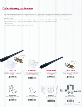 Online Ordering & eResources

 Visit our website at www.annaleece.com for additional eResources. Our Resource Login offers access to sales and promotional information;
 while our Account Login will bring you to our eCommmerce site with live information on order history, stock availability and more.

 RESOURCE LOGIN
 Found at the bottom of www.annaleece.com, our Resource Login link provides access to our Downloads Page - a place to download
 electronic files of all of our Product Information, Sales Aids, Flyers, Forms and more – right at your fingertips!

 ACCOUNT LOGIN
 Place Orders, check Inventory, view Order History and more…




            SIZER-KIT                             SIZER-CARD                        SIZER-MANDREL                            SIZER-RINGS
  Ring Sizer Kit includes a Mandrel,     Ring Sizer Card with measurements         Ring Mandrel makes size            Sizer Rings to guage finger sizes
 Sizer Cards and a set of Sizer Rings.        and size reference circles              identification easy.             (whole sizes from 5 to 10 only).
                C-0041                     (whole sizes from 5 to 10 only).                  C-007                                  C-007
                                                         C-00




            RISER-AEM                              RISER-AES                             RISER-AA                               RISER-CA
     Medium Acrylic Stand Riser.             Small Acrylic Stand Riser.             Set of 6 acrylic risers;               Set of 4 crystal risers;
              C-055                                   C-005                         2”, 3” and 4” cubes.                assorted shapes and sizes.
                                                                                            C-0002                                 C-0568


                                                                                                                                                  99
                                                                                                                           Retailer Aids & eResources
 